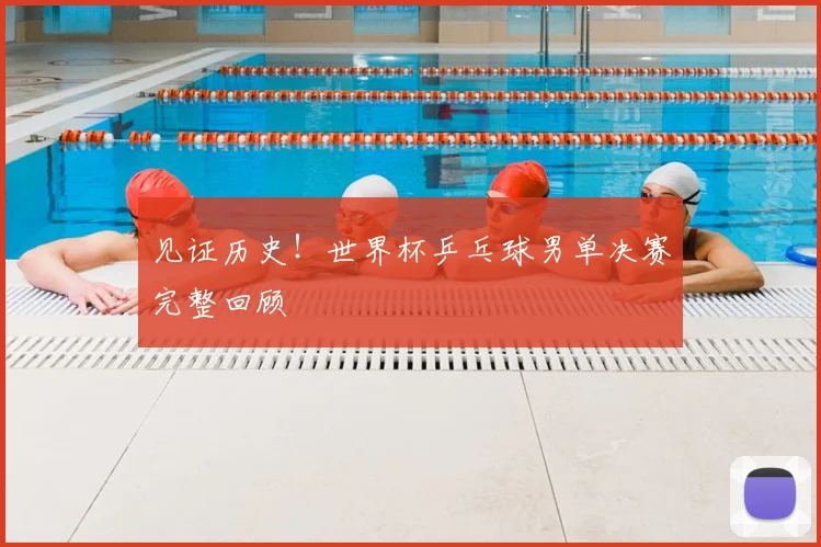 见证历史！世界杯乒乓球男单决赛完整回顾