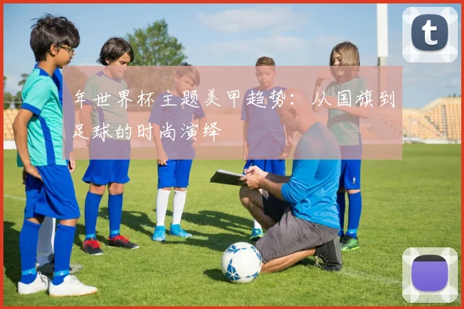 年世界杯主题美甲趋势:从国旗到足球的时尚演绎