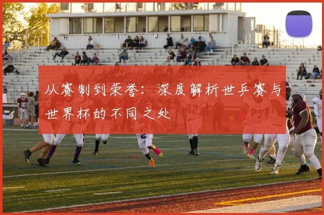 从赛制到荣誉:深度解析世乒赛与世界杯的不同之处